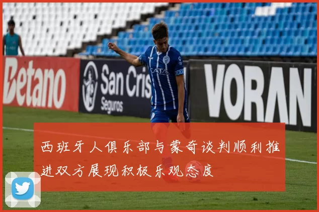 西班牙人俱乐部与蒙奇谈判顺利推进双方展现积极乐观态度