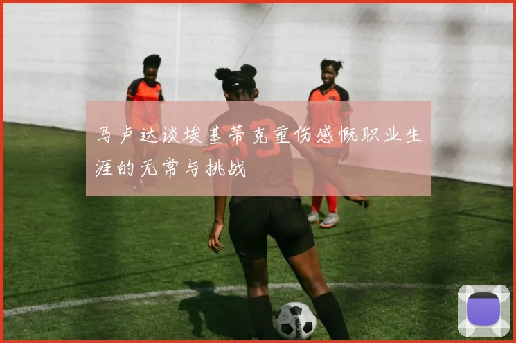 马卢达谈埃基蒂克重伤感慨职业生涯的无常与挑战